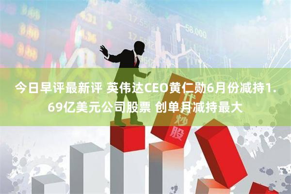 今日早评最新评 英伟达CEO黄仁勋6月份减持1.69亿美元公司股票 创单月减持最大