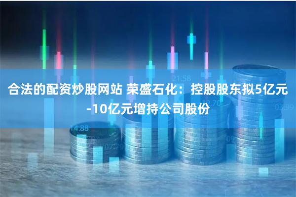 合法的配资炒股网站 荣盛石化：控股股东拟5亿元-10亿元增持公司股份