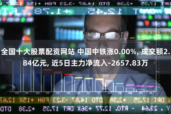 全国十大股票配资网站 中国中铁涨0.00%, 成交额2.84亿元, 近5日主力净流入-2657.83万